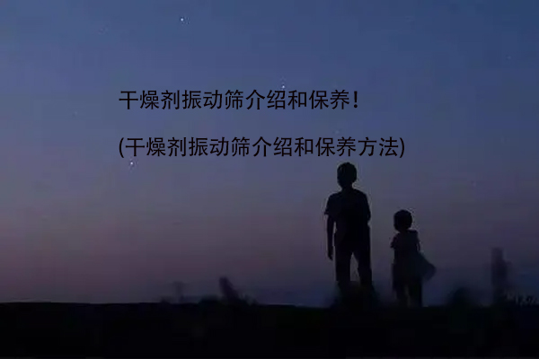 干燥剂振动筛介绍和保养！(干燥剂振动筛介绍和保养方法)